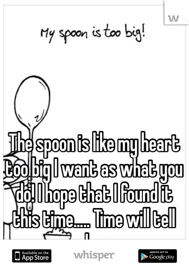 The spoon is like my heart too big I want as what you do! I hope that I found it this time..... Time will tell and soon 