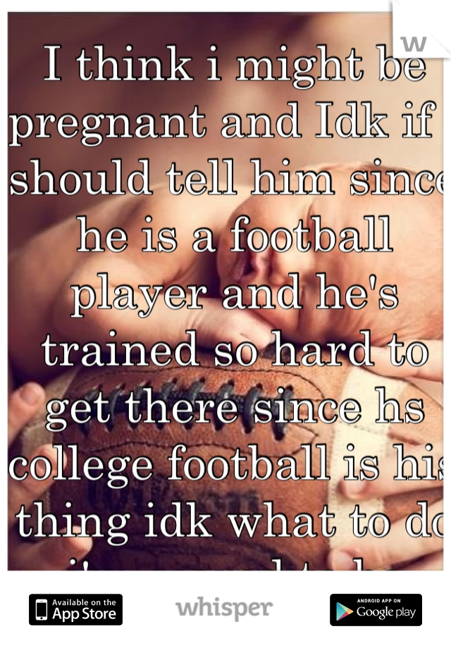 I think i might be pregnant and Idk if i should tell him since he is a football player and he's trained so hard to get there since hs college football is his thing idk what to do i'm scared to be 