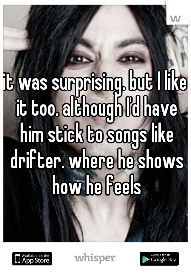 it was surprising. but I like it too. although I'd have him stick to songs like drifter. where he shows how he feels