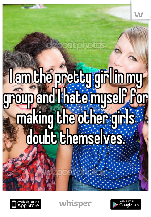 I am the pretty girl in my group and I hate myself for making the other girls doubt themselves.