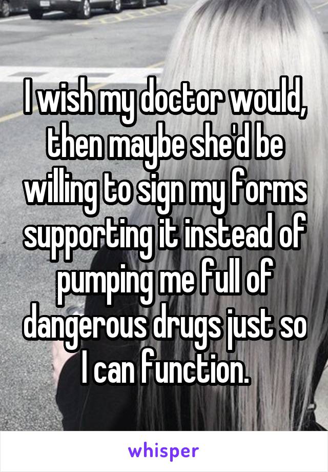 I wish my doctor would, then maybe she'd be willing to sign my forms supporting it instead of pumping me full of dangerous drugs just so I can function.