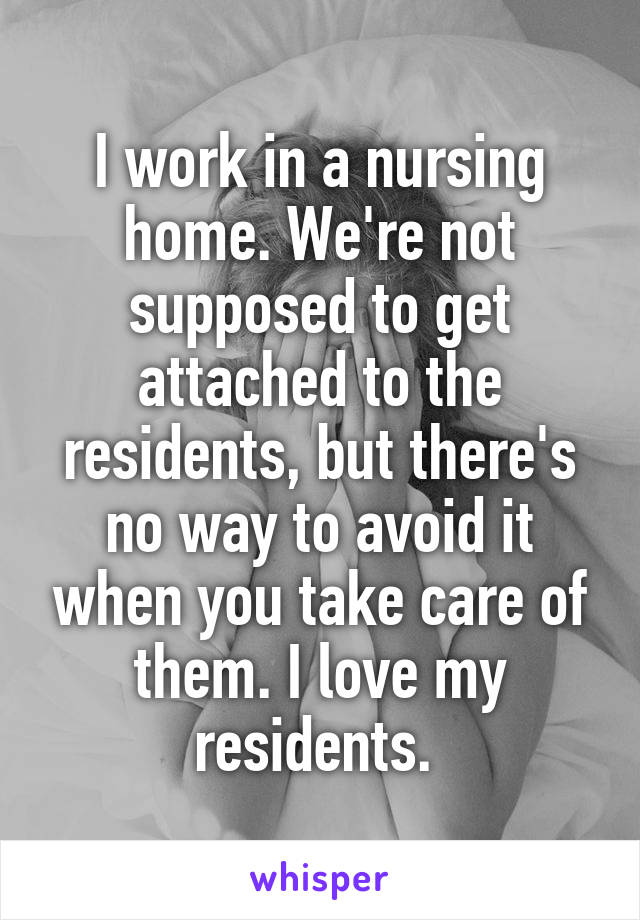 I work in a nursing home. We're not supposed to get attached to the residents, but there's no way to avoid it when you take care of them. I love my residents. 