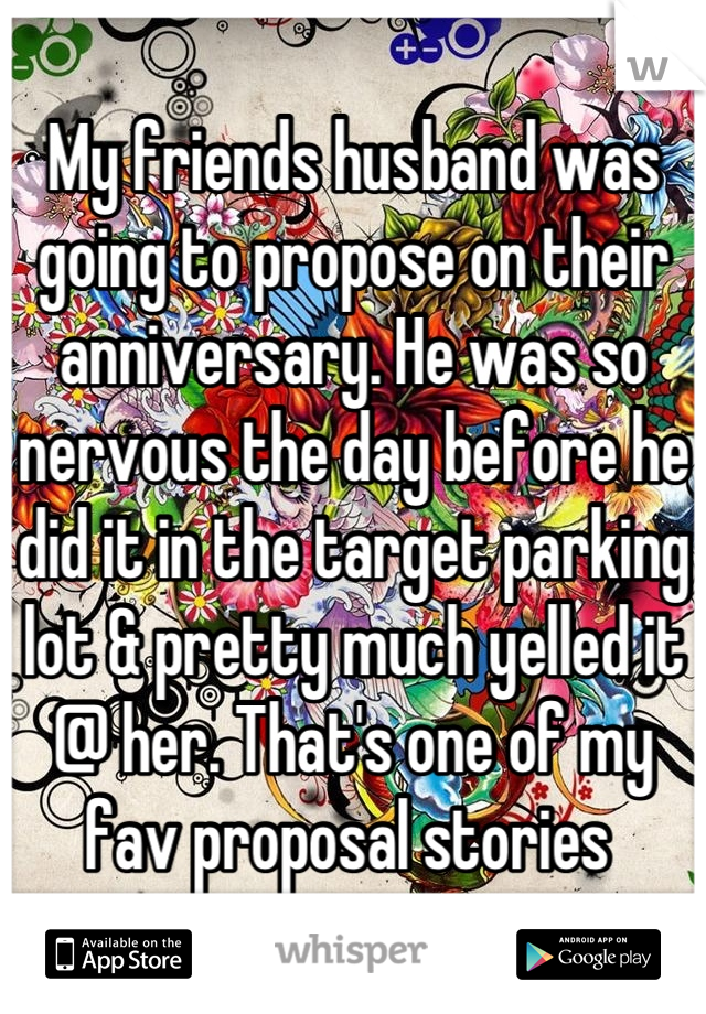 My friends husband was going to propose on their anniversary. He was so nervous the day before he did it in the target parking lot & pretty much yelled it @ her. That's one of my fav proposal stories 