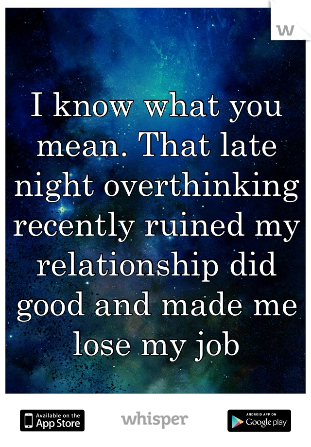 I know what you mean. That late night overthinking recently ruined my relationship did good and made me lose my job
