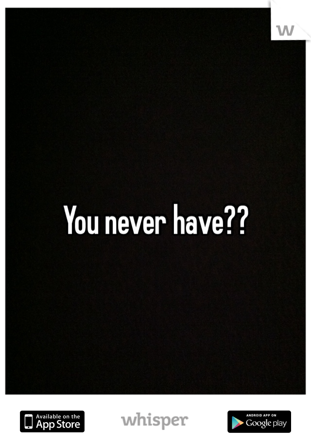 You never have??