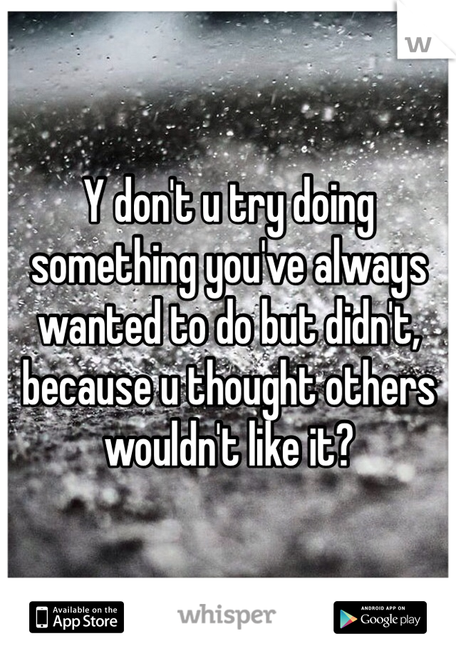 Y don't u try doing something you've always wanted to do but didn't, because u thought others wouldn't like it?