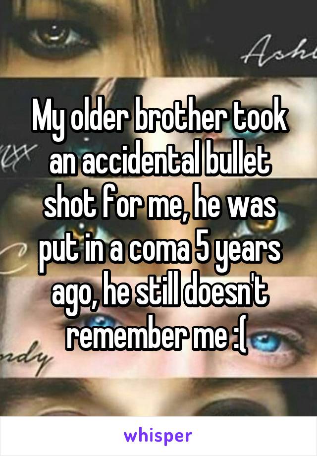 My older brother took an accidental bullet shot for me, he was put in a coma 5 years ago, he still doesn't remember me :( 