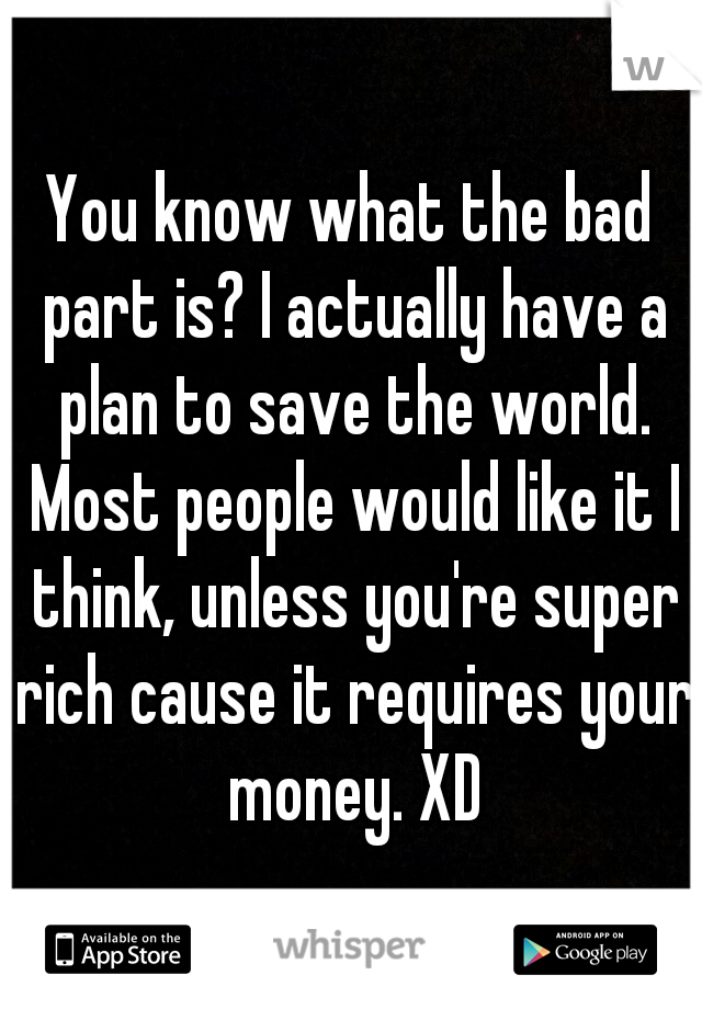 You know what the bad part is? I actually have a plan to save the world. Most people would like it I think, unless you're super rich cause it requires your money. XD