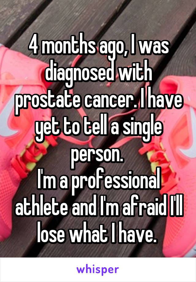 4 months ago, I was diagnosed with prostate cancer. I have yet to tell a single person. 
I'm a professional athlete and I'm afraid I'll lose what I have. 