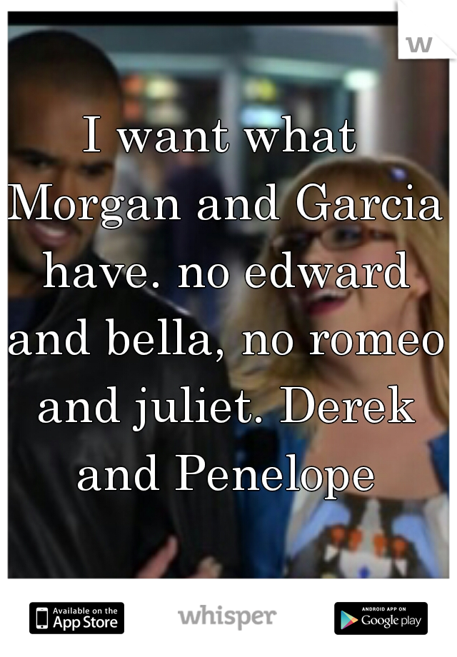I want what Morgan and Garcia have. no edward and bella, no romeo and juliet. Derek and Penelope