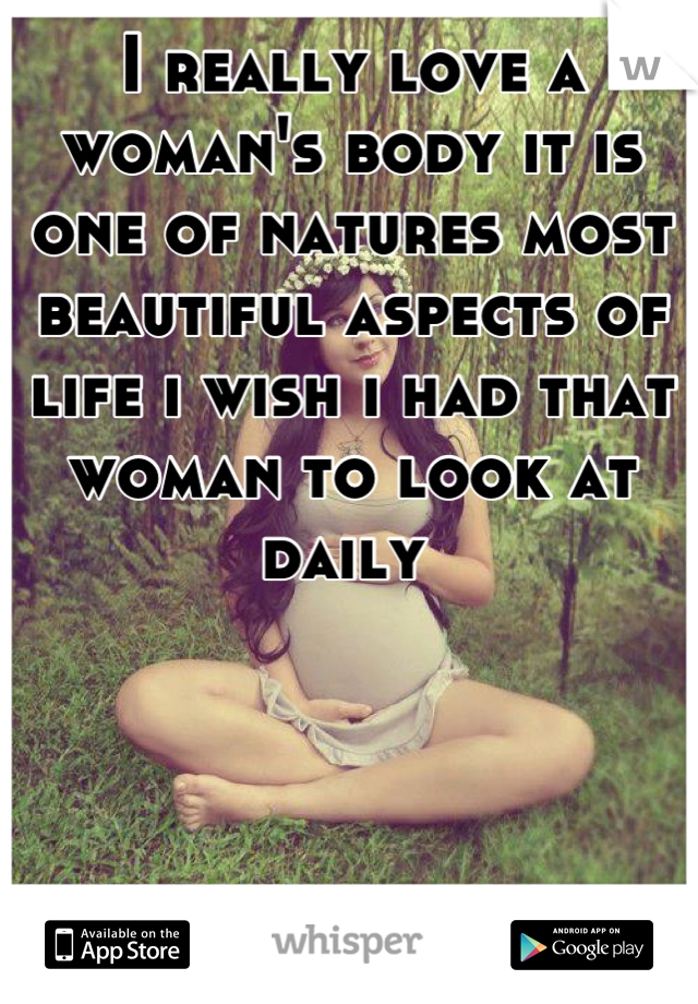I really love a woman's body it is one of natures most beautiful aspects of life i wish i had that woman to look at daily 
