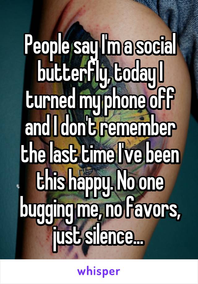 People say I'm a social butterfly, today I turned my phone off and I don't remember the last time I've been this happy. No one bugging me, no favors, just silence... 