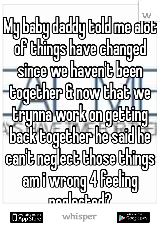 My baby daddy told me alot of things have changed since we haven't been together & now that we trynna work on getting back together he said he can't neglect those things am i wrong 4 feeling neglected?