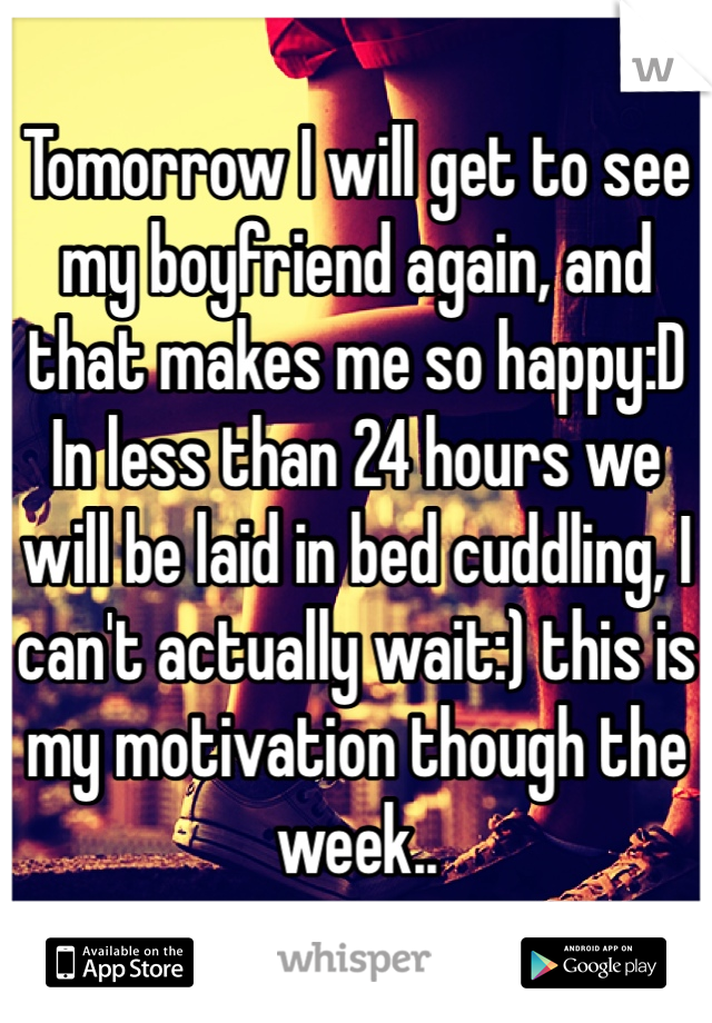 Tomorrow I will get to see my boyfriend again, and that makes me so happy:D In less than 24 hours we will be laid in bed cuddling, I can't actually wait:) this is my motivation though the week.. 