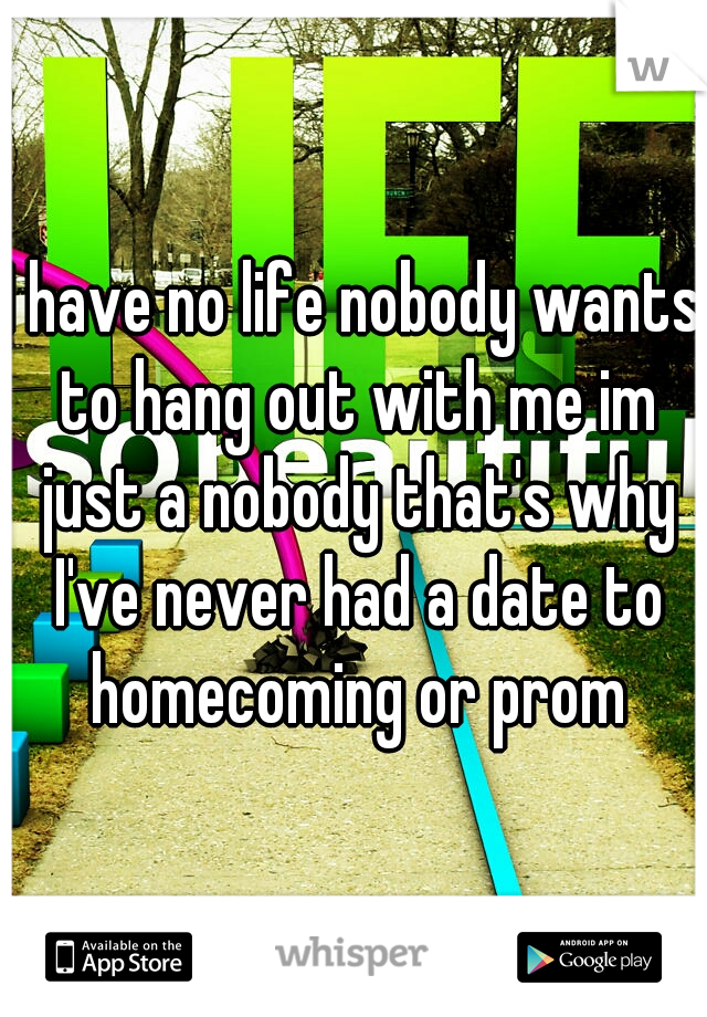 I have no life nobody wants to hang out with me im just a nobody that's why I've never had a date to homecoming or prom
