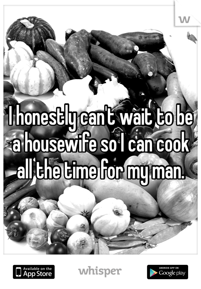 I honestly can't wait to be a housewife so I can cook all the time for my man.