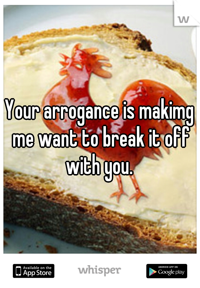 Your arrogance is makimg me want to break it off with you. 