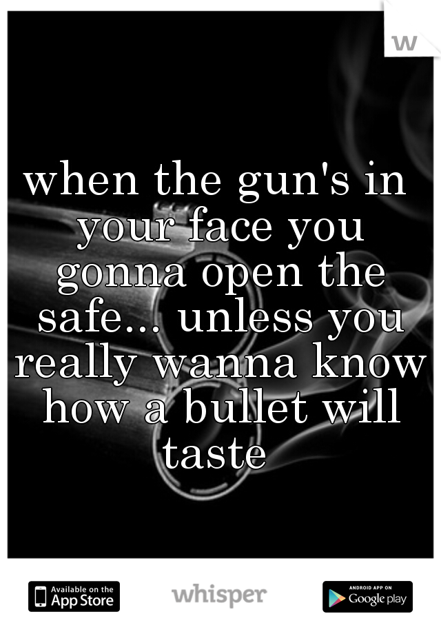 when the gun's in your face you gonna open the safe... unless you really wanna know how a bullet will taste 