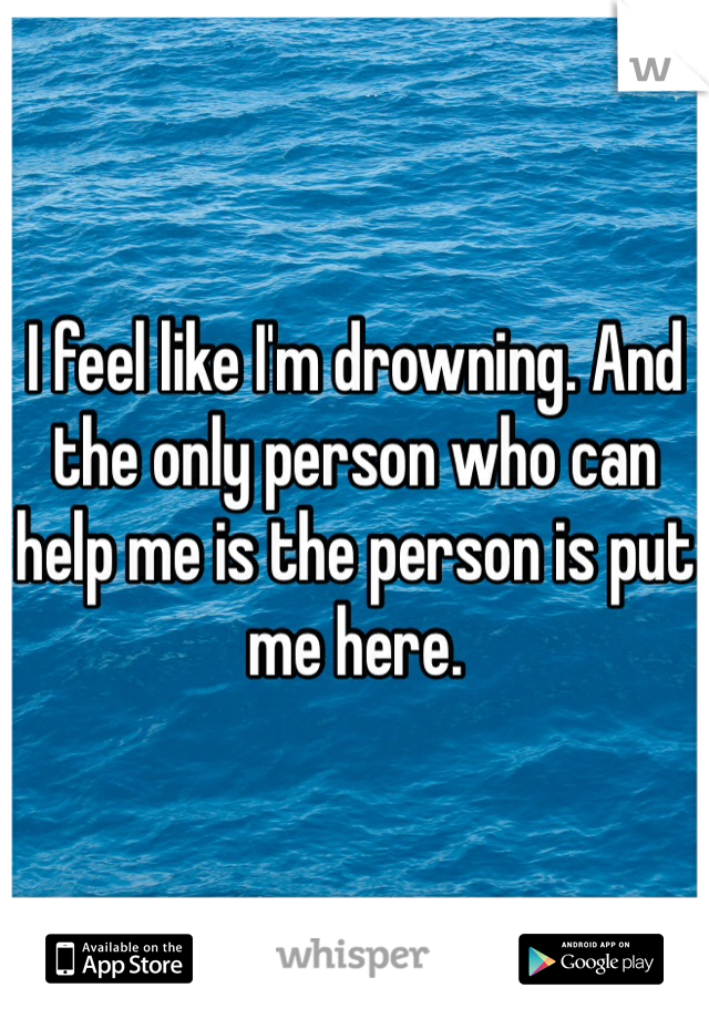 I feel like I'm drowning. And the only person who can help me is the person is put me here. 