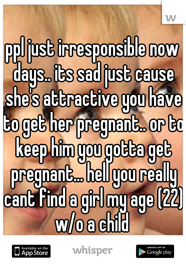 ppl just irresponsible now days.. its sad just cause she's attractive you have to get her pregnant.. or to keep him you gotta get pregnant... hell you really cant find a girl my age (22) w/o a child 