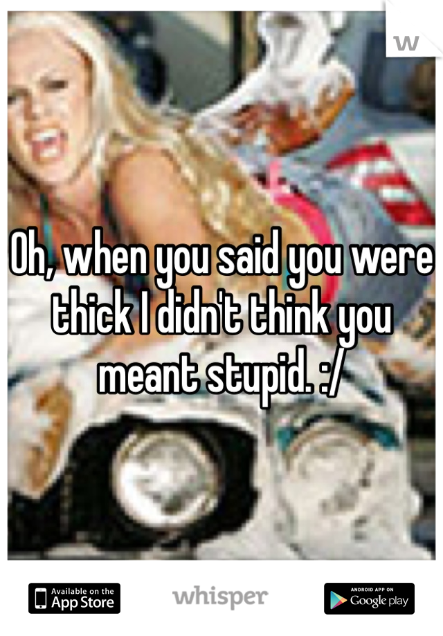 Oh, when you said you were thick I didn't think you meant stupid. :/ 
