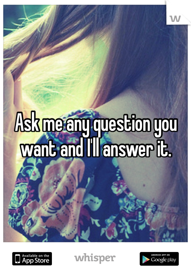 Ask me any question you want and I'll answer it.