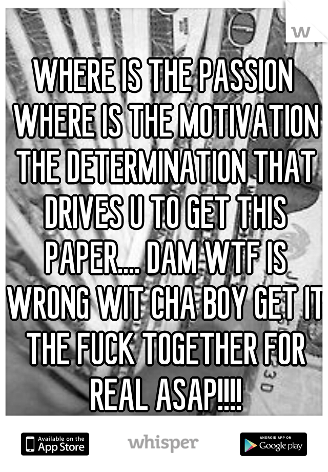 WHERE IS THE PASSION WHERE IS THE MOTIVATION THE DETERMINATION THAT DRIVES U TO GET THIS PAPER.... DAM WTF IS WRONG WIT CHA BOY GET IT THE FUCK TOGETHER FOR REAL ASAP!!!!