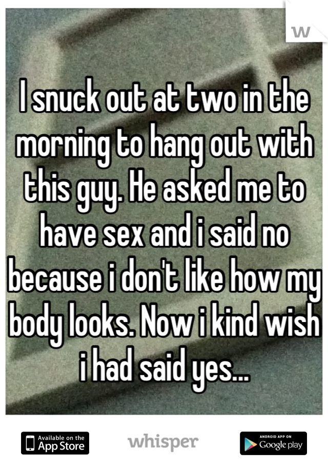 I snuck out at two in the morning to hang out with this guy. He asked me to have sex and i said no because i don't like how my body looks. Now i kind wish i had said yes...
