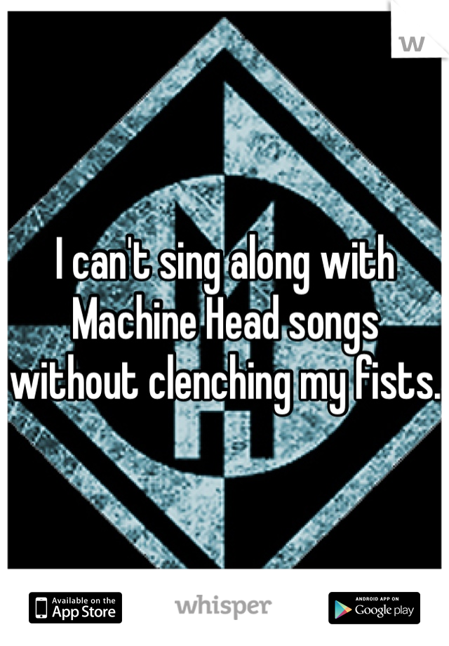 I can't sing along with Machine Head songs without clenching my fists. 
