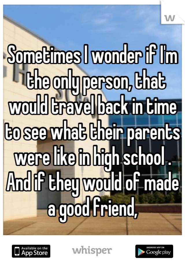 Sometimes I wonder if I'm
  the only person, that would travel back in time to see what their parents were like in high school .  And if they would of made a good friend,