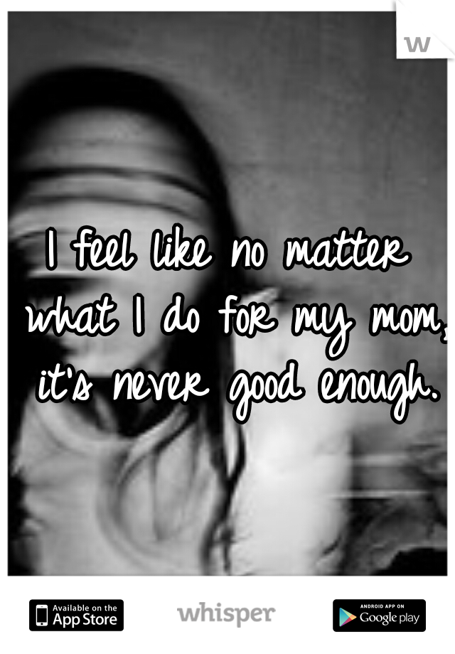I feel like no matter what I do for my mom, it's never good enough.