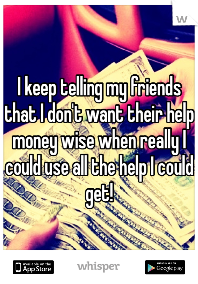 I keep telling my friends that I don't want their help money wise when really I could use all the help I could get!