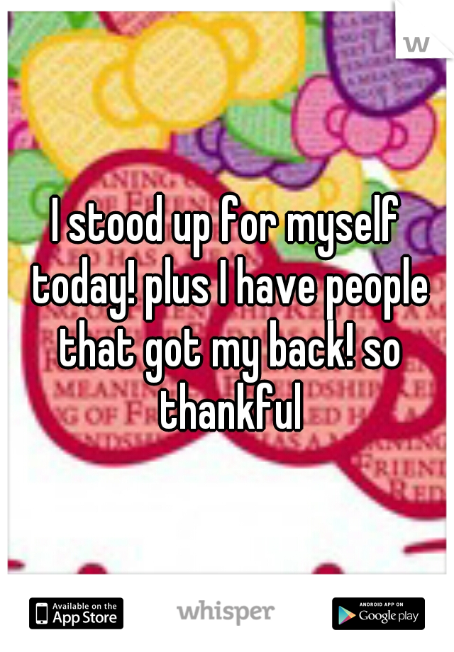 I stood up for myself today! plus I have people that got my back! so thankful