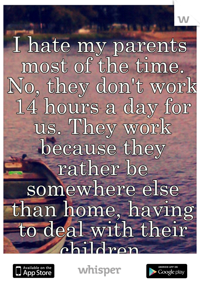 I hate my parents most of the time. No, they don't work 14 hours a day for us. They work because they rather be somewhere else than home, having to deal with their children.