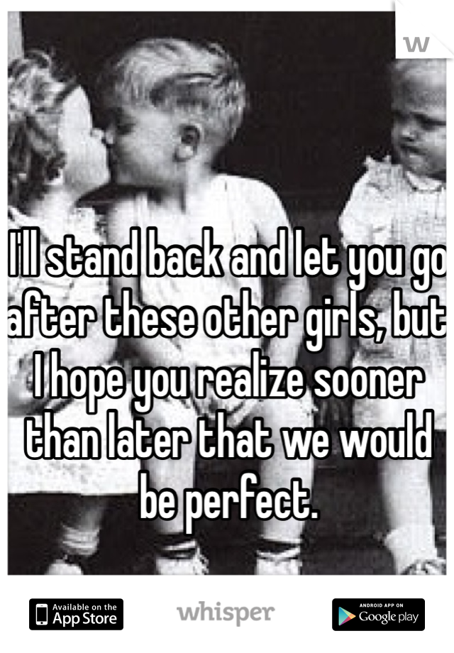 I'll stand back and let you go after these other girls, but I hope you realize sooner than later that we would be perfect.