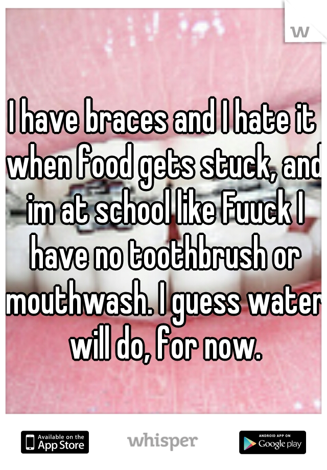 I have braces and I hate it when food gets stuck, and im at school like Fuuck I have no toothbrush or mouthwash. I guess water will do, for now.