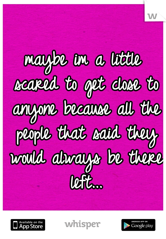 maybe im a little scared to get close to anyone because all the people that said they would always be there left...