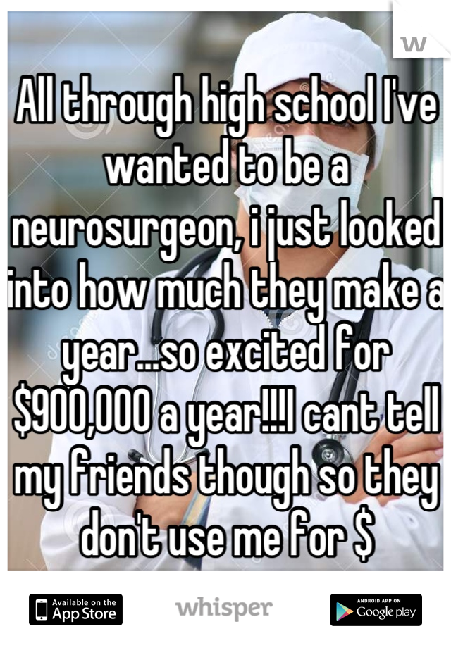 All through high school I've wanted to be a neurosurgeon, i just looked into how much they make a year...so excited for $900,000 a year!!!I cant tell my friends though so they don't use me for $