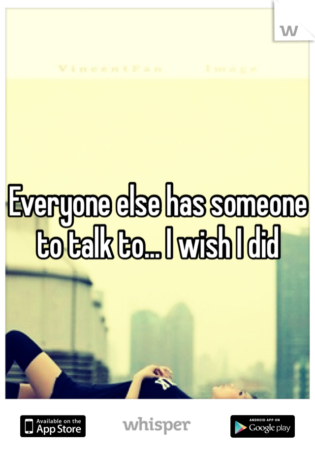 Everyone else has someone to talk to... I wish I did