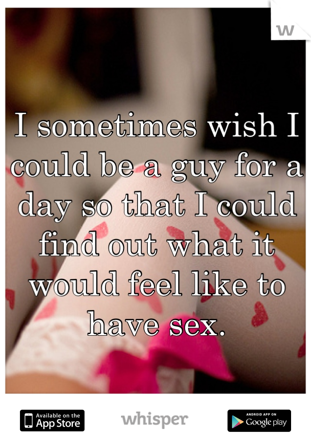 I sometimes wish I could be a guy for a day so that I could find out what it would feel like to have sex.