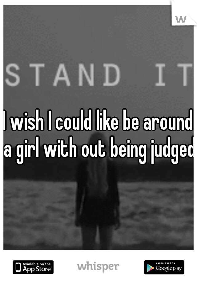 I wish I could like be around a girl with out being judged
