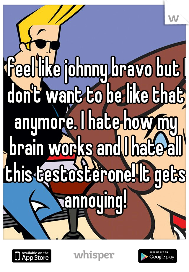 I feel like johnny bravo but I don't want to be like that anymore. I hate how my brain works and I hate all this testosterone! It gets annoying!