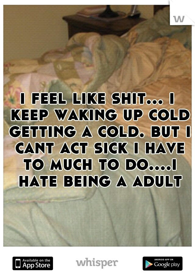 i feel like shit... i keep waking up cold getting a cold. but i cant act sick i have to much to do....i hate being a adult