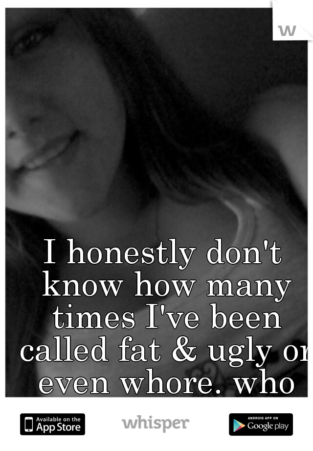 I honestly don't know how many times I've been called fat & ugly or even whore. who are others to judge? 