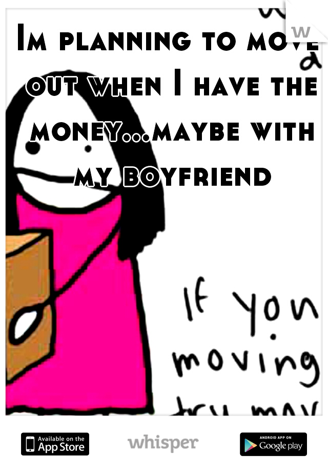 Im planning to move out when I have the money...maybe with my boyfriend