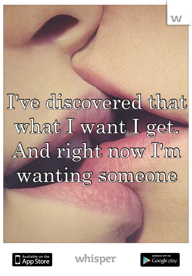 I've discovered that what I want I get. And right now I'm wanting someone 