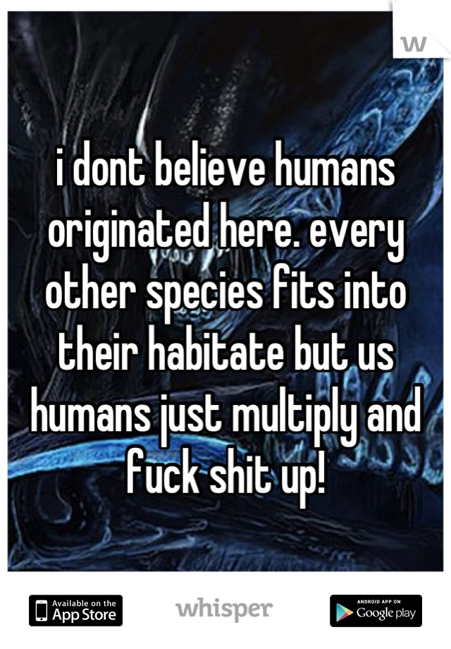 i dont believe humans originated here. every other species fits into their habitate but us humans just multiply and fuck shit up!