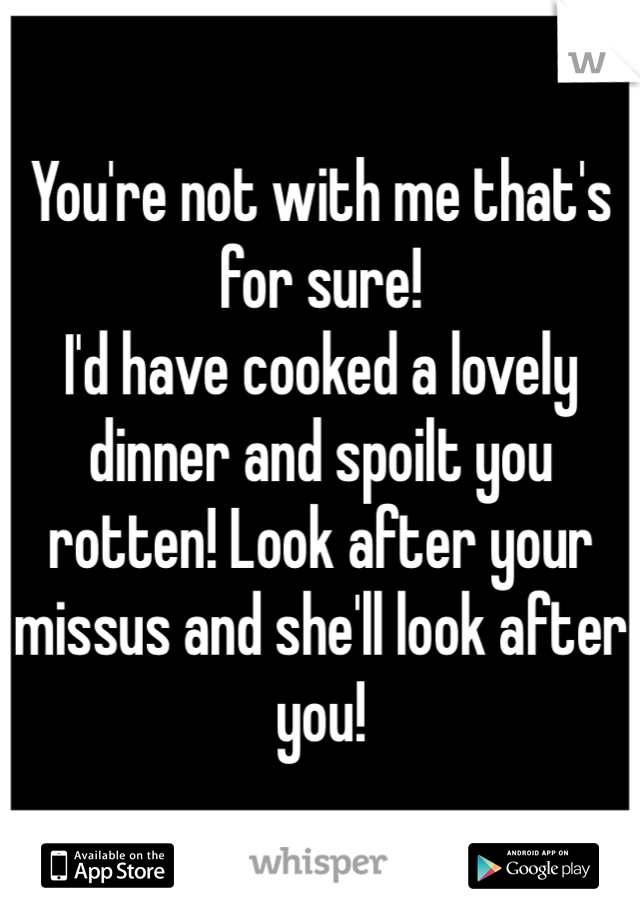 You're not with me that's for sure!
I'd have cooked a lovely dinner and spoilt you rotten! Look after your missus and she'll look after you!
