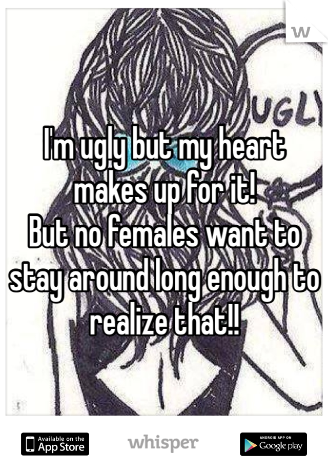 I'm ugly but my heart makes up for it!
But no females want to stay around long enough to realize that!!