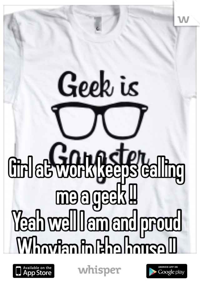Girl at work keeps calling me a geek !! 
Yeah well I am and proud
Whovian in the house !!